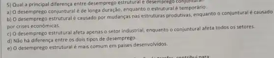 5) Qual a principal diferença entre desemprego estrutural e desemprego conjuntural:
a) 0 desemprego conjuntural é de longa duração, enquanto o estrutural é temporário.
b) O desemprego estrutural é causado por mudanças nas estruturas produtivas, enquanto o conjuntural é causado
por crises econômicas.
c) O desemprego estrutural afeta apenas o setor industrial, enquanto o conjuntural afeta todos os setores.
d) Não há diferença entre os dois tipos de desemprego.
e) O desemprego estrutural é mais comum em países desenvolvidos.