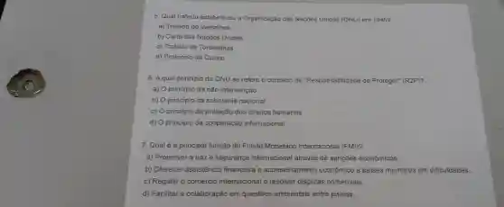 5. Qual tratado estabeleceu a Organização das Nações Unidas (ONU) em 1945?
a) Tratado de Versalhes
b) Carta das Naçōes Unidas
c) Tratado de Tordesilhas
d) Protocolo de Quioto
6. Aqual princípio da ONU se refere o conceito de "Responsabilidade de Proteger"(R2P)?
a) princípio da não intervenção
b) principio da soberania nacional
c) principio da proteção dos direitos humanos
d) princípio da cooperação internacional
7. Qualé a principal função do Fundo Monetário Internacional (FMI)?
a)Promover a paze segurança internaciona I através de sançōes econômicas.
b) Oferecer assistencia financeira e aconselhamento econômico a paises membros em dificuldades.
c) Regular o comércio internacional e resolver disputas comerciais.
d) Facilitar a colaboração em questōes ambientais entre paises.