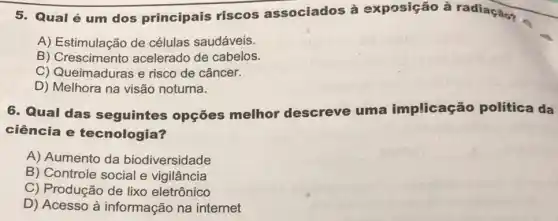 5. Qual é um dos principais riscos associados à exposição à radiação?
A) Estimulação de células saudáveis.
B) Crescimento acelerado de cabelos.
C) Queimaduras e risco de câncer.
D) Melhora na visão noturna.
6. Qual das seguintes opções melhor descreve uma implicação política da
ciência e tecnologia?
A) Aumento da biodiversidade
B) Controle social e vigilância
C) Produção de lixo eletrônico
D) Acesso à informação na internet