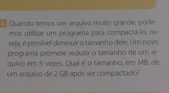 5 Quando temos um arquivo muito grande , pode-
mos utilizar um programa para compactá-lo , ou
seja, é possivel diminuir o tamanho dele. Um novo
programa promete reduzir o tamanho de um ar-
quivo em 5 vezes.Qual é o tamanho , em MB, de
um arquivo de 2GB após ser compactado?