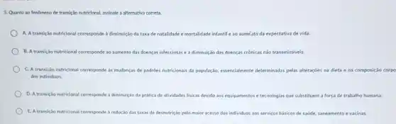 5. Quanto ao fenômeno de transição nutricional, assinale a alternativa correta.
A. Atransição nutricional corresponde à diminuição da taxa de natalidade e mortalidade infantil e ao aumetoto da expectativa de vida.
B. A transicao nutricional corresponde ao aumento das doenças infecciosas e à diminuição das doenças crônicas não transmissiveis.
C. A transição nutricional corresponde às mudanças de padrôes nutricionais da população essencialmente determinadas pelas alteraçōes na dieta e na composição
dos individuos.
D. A transicão nutricional corresponde à diminuição da prática de atividades fisicas devido aos equipamentos e tecnologias que substituem a força de trabalho humana.
transição nutricional corresponde à redução das taxas de desnutrição pelo maior acesso dos individuos aos serviços básicos de saúde, saneamento e vacinas.