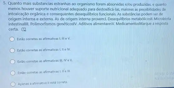 5. Quanto mais substancias estranhas ao organismo forem absorvidas e/ou produzidas, e quanto
menos houver suporte nutricional adequado para destoxificá-las maiores as possibilidades de
intoxicação orgânica e consequentes desequilibrios funcionais As substâncias podem ser de
origem. interna e externa. As de origem interna provem:Desequilibrios metabólicosII. Microbiota
intestinallll . Polimorfismos genéticosIV. Aditivos alimentaresV MedicamentosMarque a resposta
certa.
Estão corretas as afirmativas I, III e V.
Estão corretas as afirmativas I, II e IV.
Estão corretas as afirmativas III, IV eV.
Estão corretas as afirmativas I, II e III.
Apenas a afirmativa II está correta.