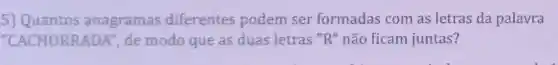 5) Quantos anagramas diferentes podem ser formadas com as letras da palavra
"CACHORRAL A", de modo que as duas letras "R " não ficam juntas?