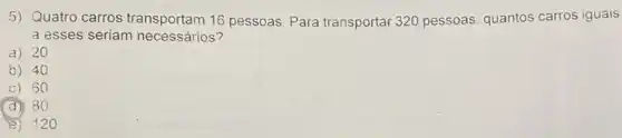 5) Quatro carros transportam 16 pessoas Para transportar 320 pessoas, quantos carros iguais
a esses seriam necessários?
a) 20
b) 40
c) 60
(d) 80
e) 120