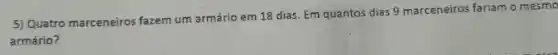 5) Quatro marceneiros fazem um armário em 18 dias. Em quantos dias 9 marceneiros fariam o mesmo
armário?