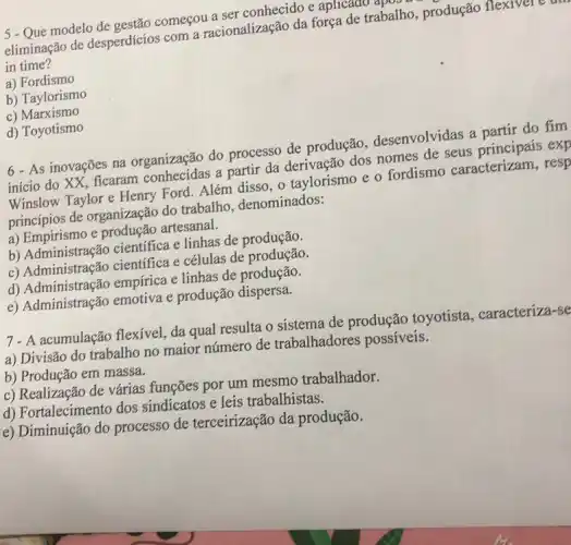 5 - Que modelo começou a ser conhecidoe aplicado apc
eliminação de desperdícios com a racionalização da força de trabalho produção flexivel
in time?
a) Fordismo
b) Taylorismo
c) Marxismo
d) Toyotismo
6- As inovações na organização do processo de produção desenvolvidas a partir do fim
início do XX, ficaram a partir da derivação dos nomes de seus exp
Winslow Taylor e Henry Ford. Além disso, Q taylorismo e o fordismo caracterizam, resp
princípios de organização do trabalho, denominados:
a) Empirismo e produção artesanal.
b) Administração científica e linhas de produção.
c) Administração cientifica e células de
d) Administração empírica e linhas de produção.
e) Administração emotiva e produção dispersa.
7- A acumulação flexivel, da qual resulta o sistema de produção toyotista . caracteriza-se
a) Divisão do trabalho no maior número de trabalhadores possíveis.
b) Produção em massa.
c) Realização de várias funções por um mesmo trabalhador.
d) Fortalecimento dos sindicatos e leis trabalhistas.
e) Diminuição do processo de terceirização da produção.