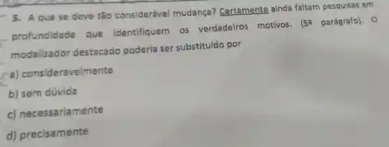 5. A que se deve tão considerável mudança?Certamente ainda faltam pesquisas em
profundidade que Identifiquem . OS verdadeiros motivos. (59 parágrafo). 0
__
modalizador destacado poderla ser substituído por
a) consideravelmente
b) sem dúvida
c)necessariamente
d)precisamente