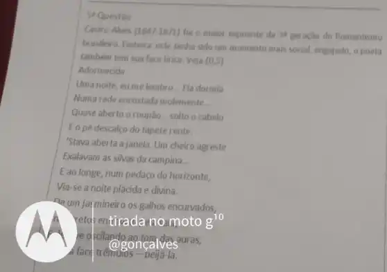 5 Questio
Castro Alves [1847-1871 foi o maior expoente da
brasileiro. Embora este tenha sido um momento mais social, engajado, o poeta
também tem sua face lirica. Veja (0,5)
Adormecida
Uma noite, eume lembro __ Ela dormia
Numa rede encostada molemente __
Quase aberto o roupão __ solto o cabelo
E o pé descalco do tapete rente.
"Stava aberta a janela. Um cheiro agreste
Exalavam as silvas da campina __
Eao longe, num pedaço do horizonte,
Via-se a noite plácida e divina.
ne um jaymineiro os galhos encurvados,
reto entiradano moto g^10
re oficilando ao.tom dasauras,