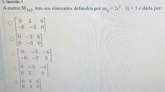 5. Questão 1
A matriz M_(2times 3) tem seu elementos definidos por m_(ij)=2i^2-3j+1e dada por:
[} 0&3&6 -6&-3&0 ]
[} 0&-3&6 6&-3&0 ] o
[} 0&-3&-6 -6&-3&0 ]
[} 0&-3&-6 6&3&0 ] o
[} 0&3&6 6&3&0 ]