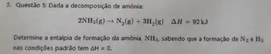 5. Questão 5: Dada a decomposição de amônia:
2NH_(3)(g)arrow N_(2)(g)+3H_(2)(g) Delta H=92kJ
Determine a entalpia de formação da amônia, NH_(3) sabendo que a formação de N_(2) e H_(2)
nas condições padrão tem Delta H=0