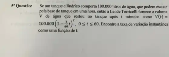 5 Questão:
Se um tanque cilíndrico comporta 100.000 litros de água, que podem escoar
pela base do tanque em uma hora, então a Lei de Torricelli fornece o volume
V de água que restou no tanque após t minutos como V(t)=
100.000(1-(1)/(60)t)^2,0leqslant tleqslant 60 Encontre a taxa de variação instantânea
como uma função de t.