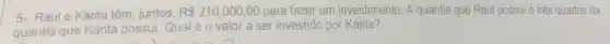 5- Raule Kárita têm juntos, R 210.000,00 para fazer um investimento. A quantia que Raul possui é três quartos da
quantia que Kárita possui. Qual é 0 valor a ser investido por Kárita?