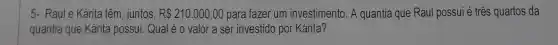 5- Raule Kárita têm , juntos, R 210.000,00 para fazer um investimento. A quantia que Raul possui é três quartos da
quantia que Kárita possui. Qual é 0 valor a ser investido por Kárita?