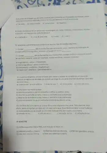 5) As redes Wi-fi fazem uso de ondas comuns para transmitir as informações de internet,assim
como acontece com a televisão rádio e celular,por exemplo O Wi-fi é uma onda
a) de rádio . b)infravermelha.
c) ultravioleta d) mecânica.
6) Ondas mecânicas são as ondas que se propagam em meios materials como sólidos liquidos
e gasosos. Um exemplo de onda mecânica é :
a) a radiação x b) a luz de uma vela. c) o som d) o wi-fi.
7) Selecione a alternativa que completa as lacunas das afirmações seguintes:
I-Ondas __
são as oscilações que acontecem como resultado da libertação de
energia elétrica e magnética podendo propagarem-se no
__
II - Ondas __
são perturbações que transportam energia cinética e potencial através
de um meio material como por exemplo:ondas marítimas sismicas e sonoras.
a) longitudinais - vácuo -transversais.
c)eletromagnéticas - vácuo -mecânicas.
b) transversais - ambiente - longitudinais.
d) mecânicas - ambiente -eletromagnéticas.
8) 0 eletrocardiograma,exame utiiizado para avaliar o estado do coração de um paciente,
trata-se do registro da atividade do coração ao longo de um certo intervalo de tempo. Que tipo
de onda é essa:
a) onda sonora b)onda elétrica c) onda de raio-x d)micro-ondas e) ondas de rádio
9) Uma rosa é vermelha porque:
a) absorye somente luz de cor vermelha e reflete as demais cores;
b) absorve luz de todas as cores, menos o vermelho que é difundido;
c) absorve juz de todas as cores, menos o vermelho que é refratado;
d) absorve somente luz de cor vermelha e difunde as demais cores;
10) Um feixe deluz se desvia ao passar do ar para a água ou vice versa Para observar esse
efeito, basta mergulhar um lápis em um copo com água. Esse desvio se deve a uma mudança
na velocidade da luz,ao passar de um melo transparente para outro, e se chama
a) reflexão da luz.	b) difusão da luz. c) absorção da luz d) refração da luz.
39 BIMESTRE
1) A diferença entre DNA e RNA, com relação às bases, é:
a) DNA tem uracila e citosina. b) RNA tem timina e adenina. c)DNA tem guanina e uracila.
d) DNA tem uracila e timina. e) RNA tem adenina e uracila