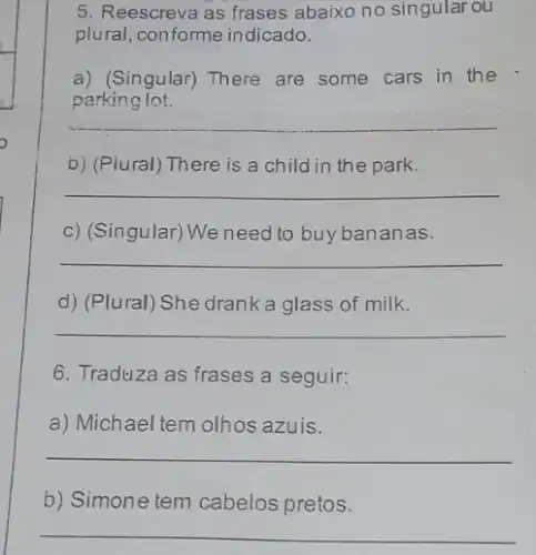 5. Reescreva as frases abaixo no singular ou
plural, conforme indicado.
a) (Singular) There are some cars in the
parking lot.
__
b) (Plural) There is a child in the park.
__
c) (Singular) We need to buy bananas.
__
d) (Plural) She drank a glass of milk.
__
6. Traduza as frases a seguir:
a) Michael tem olhos azuis.
__
b) Simone tem cabelos pretos.
__