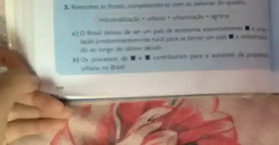 5. Reescreva as frases.completando-as com as palawras do quadro.
Indurstrabicaghocdot urbanocdot urbarizedocdot 4grina
a) 0 Brasil deixou de ser um pais de economia essencialmente e pop
lação predominantemente rural para se tornar um pais e industrials
do ao longo do último século.
b) Os processos de - contribulram para o aumento da populack
urbana no Brasil.