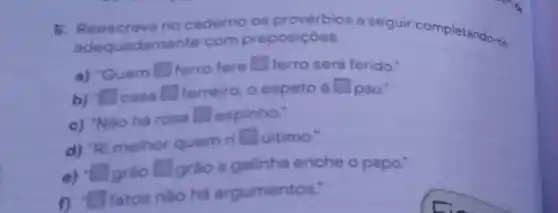 5. Reescreva no caderno os provérbios a seguir completando-no
adequadam nte com preposiçoes.
a) 'Quem square  ferro fere square  ferro será ferido."
b) casa square  ferreiro, o espeto é square  pau:
square 
c) "Nào há rosa
square  espinho."
d) "Ri melhor quem ri
square  ultimo."
e) square  grão square  grào a galinha enche o papo."
f) square  fatos nào há argumentos."