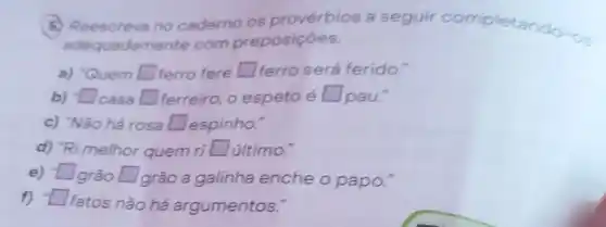 (5) Reescreva no caderno os provérbios a seguir completando-on
adequadan ente com preposições.
a) "Quem square  ferro fere square  ferro será ferido.
b) -Lasa square  ferreiro, o espeto é square  square 	pau."
c) "Não há rosa square  espinho."
d) "Ri melhor quem ri square  último."
e) - Igrão square  grão a galinha enche o papo."
square 
f) square 
fatos não há argumentos.