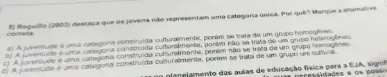 5) Reguillo (2003) destaca que os jovens não representam uma categoria única. Por quê?Marque a alternativa
correta.
pria constru(da culturalments.porém se trata de um grupo homogêneo.
a) A juventud
é uma categoria
construida não se trata de um grupo
b) A fuventuce
é uma
onstruide culturalmente , porém não se trata de um grupo homogêneo.
c) A juventude é uma
d) A juventude
é uma categoria
construida porém se trata de um grupo uni cultural