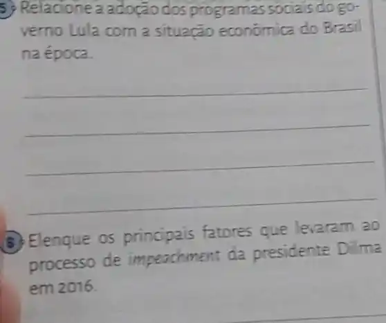 5) Relacione a adoção dos programas sociais do go-
verno Lula com a situação económica do Brasil
na época.
__
8) Elenque 05 principais fatores que levaram ao
processo de impeachment da presidente Dilma
em 2016.