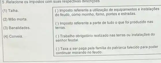 5 .Relacione os impostos com suas respectivas descriçoes
(1) Talha
(2) Mão morta.
(3) Banalidades.
(4) Corveia.
( ) Imposto referente a utilização de equipamentos e instalações
do feudo, como moinho forno, pontes e estradas.
( ) Imposto referente a parte de tudo o que foi produzido nas
terras.
( ) Trabalho obrigatório realizado nas terras ou instalações do
senhor feudal.
( ) Taxa a ser paga pela familia do patriarca falecido para poder
continuar morando no feudo.