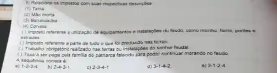 5) Relacione os impostos com suas respectivas descriçoes
(1) Talha
(2) Mão morta
(3) Banalidades
(4) Corveia
( ) Imposto referente a utilização de equipamentos e instalaçōes do feudo como moinho, forno pontes e
estradas
( ) Imposto referente a parte de tudo o que foi produzido nas terras.
( ) Trabalho obrigatóric realizado nas terras ou instalações do senhor feudal.
( ) Taxa a ser paga pela familia do patriarca falecido para poder continuar morando no feudo.
A sequencia correta é:
a) 1-2-3-4
b) 2-4-3-1
c) 2-3-4-1
d) 3-1-4-2
3-1-2-4