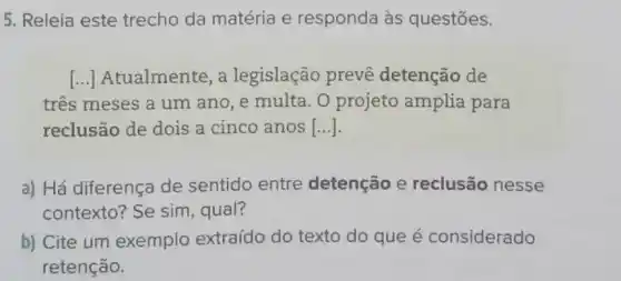 5. Releia este trecho da matéria e responda às questōes.
() Atualmente, a legislação prevê detenção de
tres meses a um ano, e multa. 0 projeto amplia para
reclusão de dois a cinco anos [...].
a) Há diferença de sentido entre detenção e reclusão nesse
contexto? Se sim , qual?
b) Cite um exemplo extraído do texto do que é considerado
retenção.