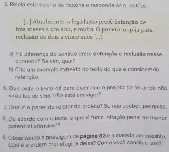 5. Releia este trecho da matéria e responda às questōes.
() Atualmente, a legislação prevê detenção de
tres meses a um ano, e multa. O projeto amplia para
reclusão de dois a cinco anos [...].
a) Há diferença de sentido entre detenção e reclusão nesse
contexto? Se sim, qual?
b) Cite um exemplo extraído do texto do que é considerado
retenção.
6. Que pista o texto dá para dizer que o projeto de lei ainda não
virou lei, ou seja, não está em vigor?
7. Qual é o papel do relator do projeto? Se não souber,pesquise.
8. De acordo com o texto, o que é "uma infração penal de menor
potencial ofensivo"?
9. Observando a postagem da página 82 e a matéria em questão,
qual é a ordem cronológica delas? Como você concluiu isso?