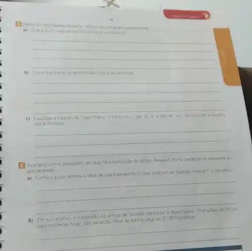 5 Releia as informaçôes da parte
te "Menos renuncias em cada escolha".
a) Qual é o conceito antigo de "carreira" profissional?
__
b) Como é a lógica de escolha de carreira atualmente?
__
c) Explique a citação de Tiago Matos "o futuro é o lugar do e', e nào do 'ou", em relação à escolha
das profissōes.
__
6 Analise o último parágrafo, em que ha conclusão do artigo Releia o último parágrafo e responda ao
que se pede.
a) Como o autor retoma a ideia de que a pergunta "O que você vai ser quando crescer?" é obsoleta?
__
b) Em sua análise , a
conclusão do artigo	has 37-38? Explique.
hoje", lida na seção Hora da leitura, páginas
37-38
__