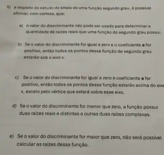 5) a respeito do estudo do sinais de uma função segundo grau, é possivel
afirmar, com certeza, que:
a) o valor do discriminante não pode ser usado para determinar a
quantidade de raízes reais que uma função do segundo grau possui.
b) Se o valor do discriminante for igual a zero e o coeficiente a for
positivo, então todos os pontos dessa função de segundo grau
estarão sob o eixo x.
c) Se o valor do discriminante for igual a zero e coeficiente a for
positivo, então todos os pontos dessa função estarão acima do eix
x, exceto pelo vértice que estará sobre esse eixo.
d) Se o valor do discriminante for menor que zero , a função possui
duas raízes reais e distintas e outras duas raizes complexas.
e) Se o valor do discriminante for maior que zero , não será possivel
calcular as raízes dessa função.