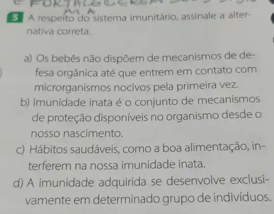 5 A respeito do sistema imunitário , assinale a alter-
nativa correta.
a) Os bebes não dispõem de mecanismos de de-
fesa orgânica até que entrem em contato com
microrganisn hos nocivos pela primeira vez.
b)Imunidade inata é o conjunto de mecanismos
de proteção disponiveis no organismo desde o
nosso nascimento.
c) Hábitos saudáveis , como a boa alimentação, in-
terferem na nossa imunidade inata.
d) A imunidade adquirida se desenvolve exclusi-
vamente em determina do grupo de indivíduos.