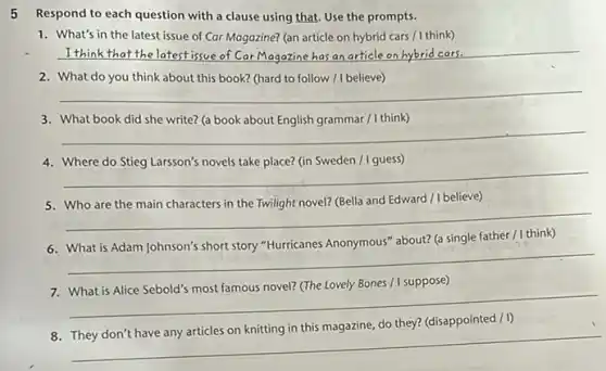 5 Respond to each question with a clause using that. Use the prompts.
1. What's in the latest issue of Car Magazine?(an article on hybrid cars / I think)
__ I think that the latest issue
2. What do you think about this book? (hard to follow / I believe)
__
3. What book did she write? (a book about English grammar / I think)
__
4. Where do Stieg Larsson's novels take place? (in Sweden / I guess)
__
believe)
__
about? (a single father / I think)
__
Bones / I suppose)
__
__