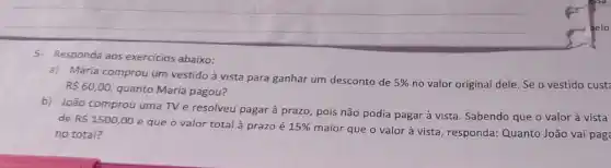 5- Responda aos exercicios abaixo:
a) Maria comprou um vestido à vista para ganhar um desconto de
5%  no valor original dele Se o vestido cust RS60,00,
quanto Maria pagou?
b) João comprou uma TV e resolveu pagar à prazo, pois não podia pagar à vista Sabendo que o valor à vista
de R 1500,00
e que o valor total à prazo é 15% 
maior que o valor à vista, responda: Quanto João vai pag no total?