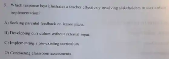 5. Which response best illustrates a teacher effectively involving stakcholders in curriculum
implementation?
A) Seeking parental feedback on lesson plans.
B) Developing curriculum without external input.
C) Implementing a pre -cxisting curriculum.
D) Conducting classroom assessments.