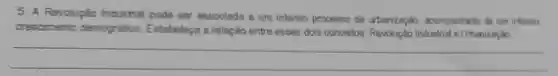 5. A Revolupǎo Industrial pode ser associada a um intenso processo de urbanização ecompanhado de um intenso
crescimento demográfico Estabelega a relação entre esses dois conceitos Revolução Industrial e Urbanização
__