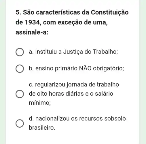 5. Sã o características da Constituição
de 1934, com exceção de uma,
assinale-a:
a. instituiu a Justiça do Trabalho;
b. ensino primário Ntilde (A)O obrigatório;
c. regularizou jornada de trabalho
de oito horas diárias e o salário
mínimo;
d. nacionalizou os recursos sobsolo
brasileiro.