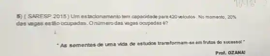 5 (SARESP 2015) Um estacionamento tem capacidade para 420 veiculos. No momento. 20% 
das vagas esiáo ocupadas .Onümerodas vagas ocupadas e?
As sementes de uma vida de estudos transformam-se em frutos do sucessol "
Prof. OZANAI