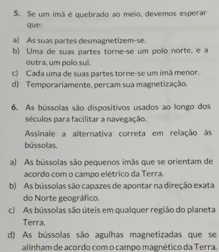 5. Se um ímã é quebrado ao meio, devemos esperar
que:
a) As suas partes desmagnetizem-se.
b) Uma de suas partes torne-se um polo norte, e a
outra, um polo sul.
c) Cada umade suas partes torne se um imã menor.
d) Temporariame nte, percam sua magnetização.
6. As bússolas são dispositivos usados ao longo dos
séculos para facilitar a navegação.
Assinale a alternative correta em relação às
bússolas.
a) As bússolas são pequenos ímãs que se orientam de
acordo com o campo elétrico da Terra.
b) As bússolas são capazes de apontar na direção exata
do Norte geográfico.
c) As bússolas são úteis em qualquer região do planeta
Terra.
d) As bússolas são agulhas magnetizad as que se
alinham de acordocomocampo magetitiodaTerta.