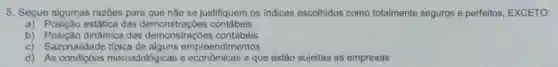 5. Segue algumas razōes para que não se justifiquem os indices escolhidos como totalmente seguros e perfeitos EXCETO:
a) Posição estática das demonstraçōes contábeis
b) Posição dinâmica das demonstrações contábeis
c) Sazonalidade tipica de alguns empreendimentos
d) As mercadológicas e a que estão sujeitas as empresas