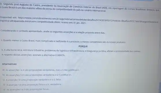 5) Segundo José Augusto de Castro, presidente da de Comércio Exterior do Brasil (AEB), em reportagem do Correio Braziliense
Custo Brasilé um dos maiores villões da perda de competitividade do país no cenário internacional.
Disponivel em: https://www .correiobraziliense.com br/app/noticia/correiod 12/noticias-desafios2019,736978/carg.
logistica-ultrapassada-diminuem -competitividade,shtml. Acesso em:31 jan. 2021.
Considerando o contexto apresentado , avalie as seguintes asserções e a relação proposta entre elas.
I. Quanto menor o Custo Brasil, mais complicado e ineficiente éo processo, e menos competitivos são os nossos produtos.
PORQUE
II. A alta burocracia estrutura tributária, problemas de logistica e infraestrutura, e insegurança juridica, afetam a produtividade das cadeias.
A respeito dessas asserções assinale a alternativa CORRETA
Alternativas:
a) As asserçoes le II são proposições verdadeiras mas a II nào justifica a I
b) As asserções lellsão proposçoes verdadeiras e all justifica a I.
c) A asserção lé uma proposição verdadeira e a II, falsa.
d) A asserção lé uma proposição falsa e a II, verdadeira.
e) As asserç6es.Iellsão proposçóes falsas.