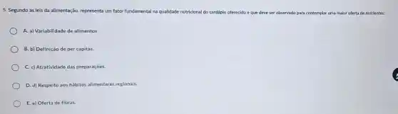 5. Segundo as leis da alimentação, representa um fator fundamental na qualidade nutricional do cardápio o oferecido e que deve ser observado para contemplar ar uma maior oferta de nutrientes:
A. a) Variabilidade de alimentos
B. b) Definição de per capitas.
C. c) Atratividade das preparações.
D. d) Respeito aos hábitos alimentares regionais.
E. e) Oferta de fibras.