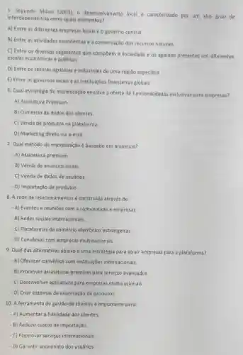 5. Segundo Milani (2003), 0 desenvolvimento local é caracterizado por um alto grau de
interdependência entre quais elementos?
A) Entre as diferentes empresas locais e o governo central
B) Entre as atividades econômicas e a conservação dos recursos naturais
C) Entre os diversos segmentos que compōem a sociedade e os agentes presentes em diferentes
escalas econômicas e politicas
D) Entre os setores agricolas e industriais de uma região especifica
E) Entre os governos locais e as institulções financeiras globais
6. Qual estratégia de monetização envolve a oferta de funcionalidades exclusivas para empresas?
- A) Assinatura Premium.
- B) Comércio de dados dos clientes.
- C) Venda de produtos na plataforma.
- D) Marketing direto via e-mail.
7. Qual método de monetização é baseado em anúncios?
- A) Assinatura premium.
- B) Venda de anúncios locais.
- C) Venda de dados de usuários.
- D) Importação de produtos.
8. A rede de relacionamentos é construida através de:
- A) Eventos e reuniōes com a comunidade e empresas.
- B) Redes sociais internacionais.
- C) Plataformas de comércio eletrônico estrangeiras.
- D) Convênios com empresas multinacionais.
9. Qual das alternativas abaixo é uma estratégia para atrair empresas para a plataforma?
- A) Oferecer convênios com instituições internacionais.
- B) Promover assinaturas premium para serviços avançados.
- C) Desenvolver aplicativos para empresas multinacionais.
- D) Criar sistemas de exportação de produtos.
10. A ferramenta de gestão de clientes é importante para:
- A) Aumentar a fidelidade dos clientes.
- B) Reduzir custos de importação.
- C) Promover serviços internacionais.
- D) Garantir anonimato dos usuários.