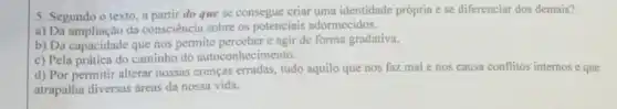 5. Segundo o texto , a partir do que se consegue criar uma identidade própria e se diferenciar dos demais?
a) Da ampliação da consciência sobre os potenciais adormecidos.
b) Da capacidade que nos permite perceber c agir de forma gradativa.
c) Pela prática do caminho do autocon hecimento.
d) Por permitir alterar nossas crenças erradas tudo aquilo que nos faz mal e nos causa conflitos internose que
atrapalha diversas áreas da nossa vida.