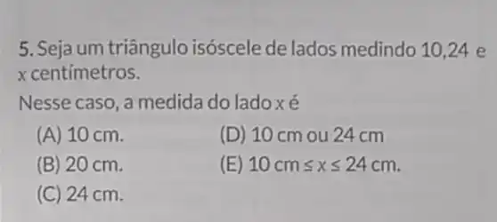 5. Seja um triângulo isóscele de lados medindo 10,24 e
x centímetros.
Nesse caso, a medida do ladoxé
(A) 10 cm.
(D) 10 cm ou 24 cm
(B) 20 cm.
(E) 10cmleqslant xleqslant 24cm
(C) 24 cm.