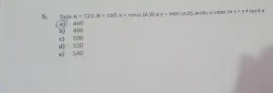 5. Seja
A=120,B=160,x=mmc(A,B)ey=mdc(A,B)
então o valor de x+y é igual a:
a) 460
b) 48 o
c) 50 o
d) 520
e) 540