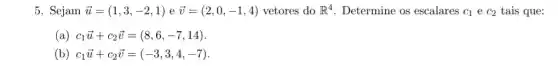 5. Sejam overrightarrow (u)=(1,3,-2,1) e overrightarrow (v)=(2,0,-1,4) vetores do R^4 Determine os escalares C_(1) e C_(2) tais que:
(a) c_(1)overrightarrow (u)+c_(2)overrightarrow (v)=(8,6,-7,14)
(b) c_(1)overrightarrow (u)+c_(2)overrightarrow (v)=(-3,3,4,-7)