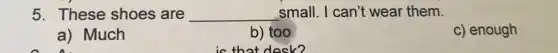 5. These shoes are __ small. I can't wear them.
a) Much
b) too
is that desk?
c) enough