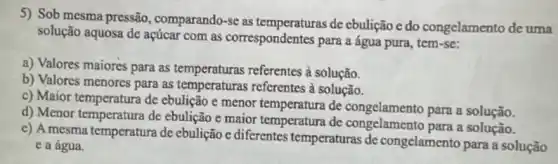 5) Sob mesma pressão , comparando-se as de cbulição e do congelamento de uma
solução aquosa de açúcar com as correspondentes para a água pura, tem -se:
a) Valores maiores para as temperaturas referentes à solução.
b) Valores menores para as temperaturas referentes à solução.
c) Maior temperatura de ebulição e menor temperatura de congelamento para a solução.
d) Menor temperatura de ebulição e maior temperatura de congelamento para a solução.
c) A mesma temperatura de ebulição e diferentes temperaturas de congelamento para a solução
e a água.