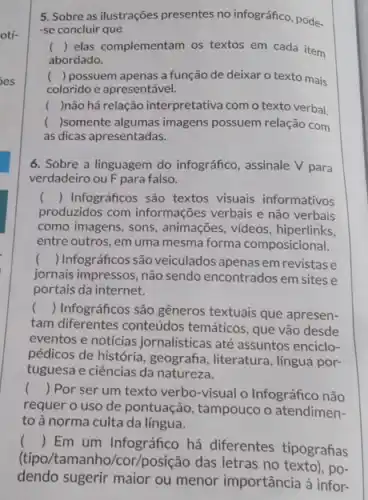 5. Sobre as ilustrações presentes no infográfico, pode.
-se concluir que
c () elas complementam os textos em cada item
abordado.
() possuem apenas a função de deixar o texto mais
colorido e apresentável.
( )não há relação interpretativa com o texto verbal.
( )somente algumas imagens possuem relação com
as dicas apresentadas.
6. Sobre a linguagem do infográfico, assinale V para
verdadeiro ou F para falso.
c () Infográficos são textos visuais informativos
produzidos com informações verbais e não verbais
como imagens, sons , animações, videos, hiperlinks,
entre outros, em uma mesma forma composicional.
() Infográficossão veiculados apenas em revistas e
jornais impressos, não sendo encontrados em sites e
portais da internet.
() Infográficos são gêneros textuais que apresen-
tam diferentes conteúdos temáticos, que vão desde
eventos e notícias jornalísticas até assuntos enciclo-
pédicos de história, geografia literatura, língua por-
tuguesa e ciências da natureza.
() Por ser um texto verbo-visual o Infográfico não
requer o uso de pontuação, tampouco o atendimen-
toà norma culta da língua.
()
 Em um Infográfico há diferentes tipografias
(tipo/tamanho/cor/posição das letras no texto), po-
dendo sugerir maior ou menor importância à infor-