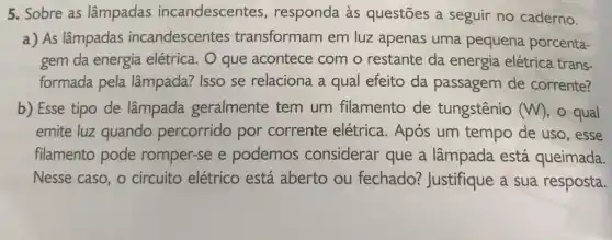 5. Sobre as lâmpadas incandescentes , responda às questões a seguir no caderno.
a) As lâmpadas incandescentes transformam em luz apenas uma pequena porcenta-
gem da energia elétrica. O que acontece com o restante da energia elétrica trans-
formada pela lâmpada? Isso se relaciona a qual efeito da passagem de corrente?
b) Esse tipo de lâmpada geralmente tem um filamento de tungstênio (W) , o qual
emite luz quando percorrido por corrente elétrica . Após um tempo de uso, esse
filamento pode romper-se e podemos considerar que a lâmpada está queimada.
Nesse caso, o circuito elétrico está aberto ou fechado? Justifique a sua resposta.